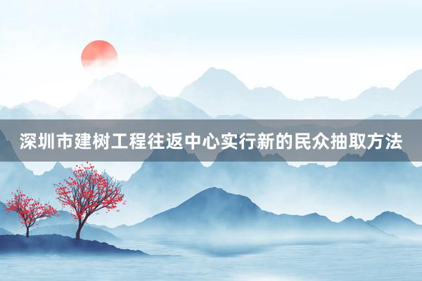 深圳市建树工程往返中心实行新的民众抽取方法
